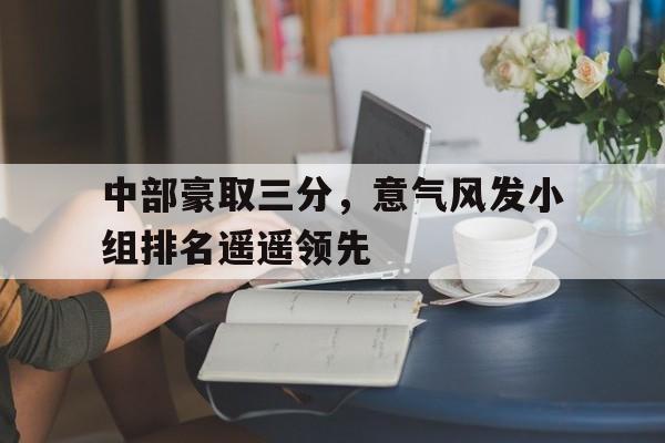 开云体育入口-包含中部豪取三分，意气风发小组排名遥遥领先的词条